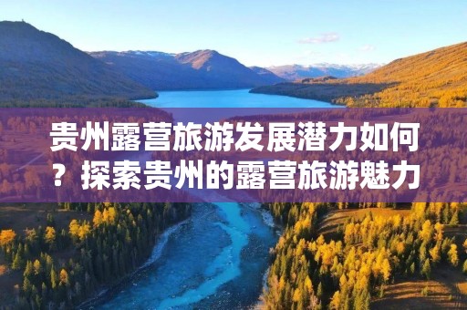 贵州露营旅游发展潜力如何？探索贵州的露营旅游魅力