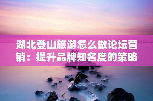 湖北登山旅游怎么做论坛营销：提升品牌知名度的策略