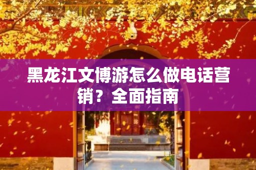 黑龙江文博游怎么做电话营销？全面指南