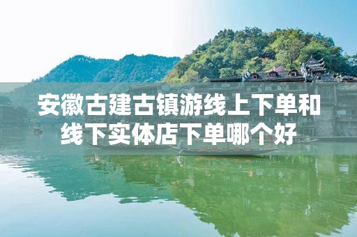 安徽古建古镇游线上下单和线下实体店下单哪个好