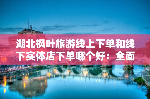 湖北枫叶旅游线上下单和线下实体店下单哪个好：全面分析与比较
