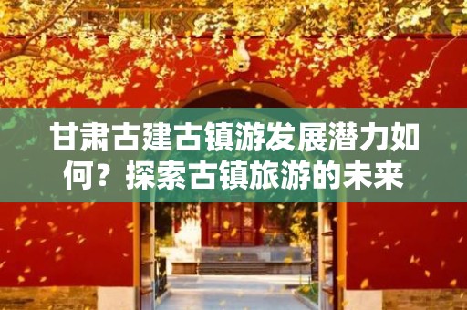 甘肃古建古镇游发展潜力如何？探索古镇旅游的未来