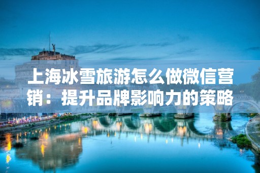 上海冰雪旅游怎么做微信营销：提升品牌影响力的策略