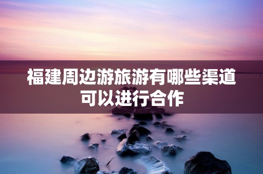 福建周边游旅游有哪些渠道可以进行合作