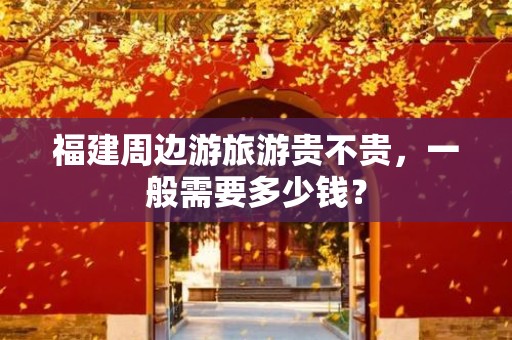 福建周边游旅游贵不贵，一般需要多少钱？