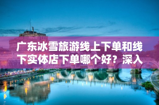 广东冰雪旅游线上下单和线下实体店下单哪个好？深入分析与比较