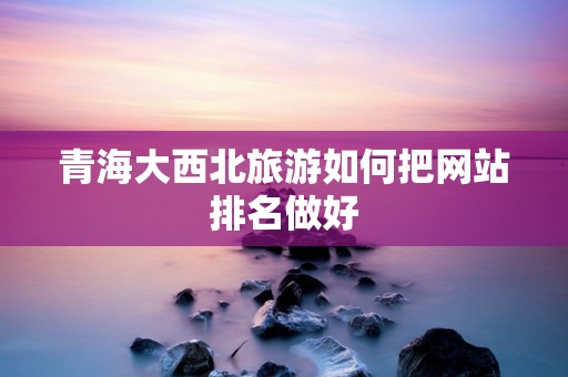 青海大西北旅游如何把网站排名做好