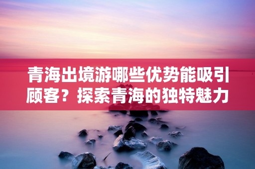 青海出境游哪些优势能吸引顾客？探索青海的独特魅力