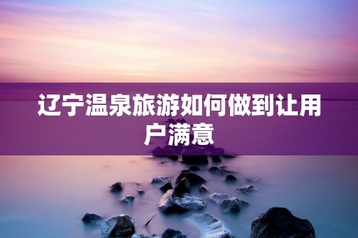 辽宁温泉旅游如何做到让用户满意