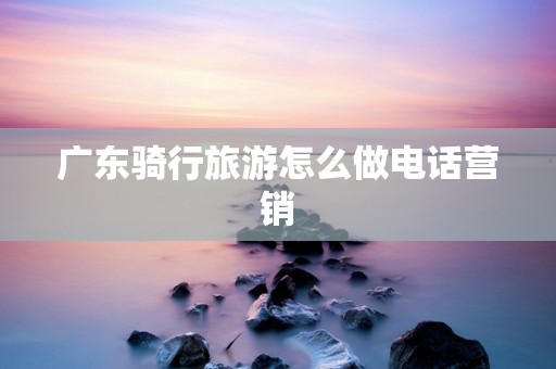 广东骑行旅游怎么做电话营销