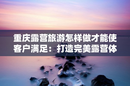 重庆露营旅游怎样做才能使客户满足：打造完美露营体验