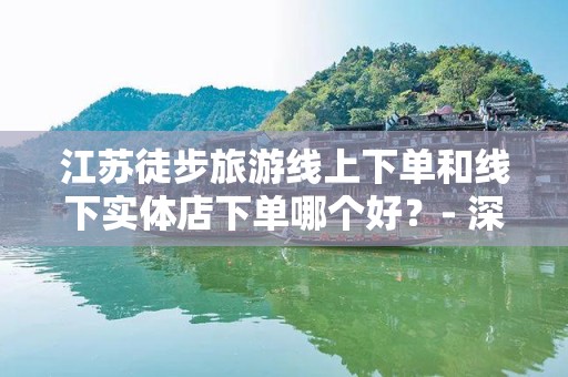 江苏徒步旅游线上下单和线下实体店下单哪个好？- 深度分析与比较