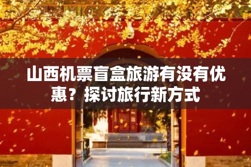 山西机票盲盒旅游有没有优惠？探讨旅行新方式