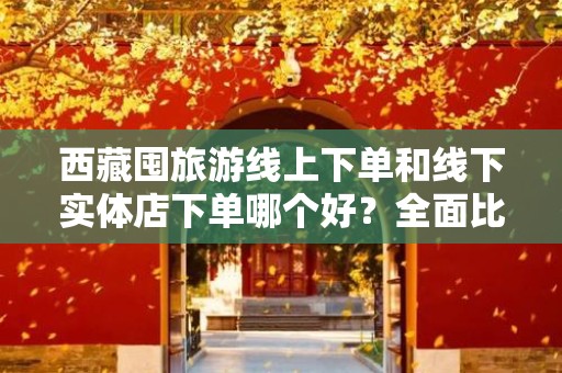 西藏囤旅游线上下单和线下实体店下单哪个好？全面比较指南