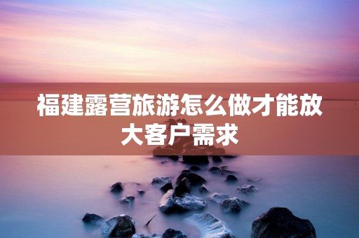 福建露营旅游怎么做才能放大客户需求