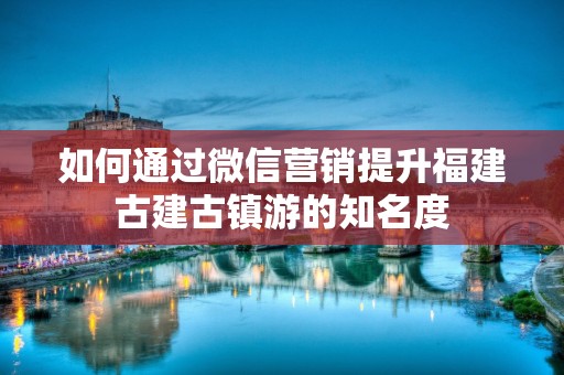 如何通过微信营销提升福建古建古镇游的知名度