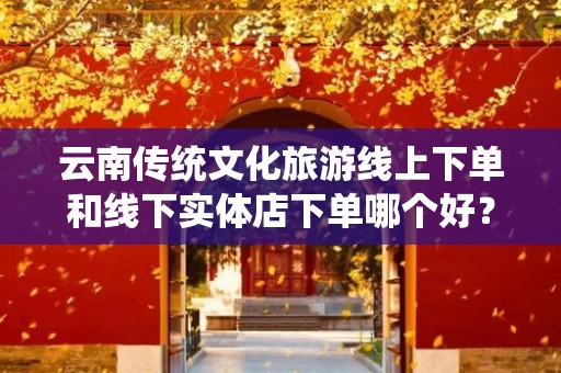 云南传统文化旅游线上下单和线下实体店下单哪个好？全面解析与对比