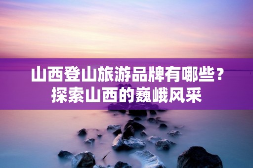 山西登山旅游品牌有哪些？探索山西的巍峨风采