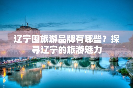 辽宁囤旅游品牌有哪些？探寻辽宁的旅游魅力