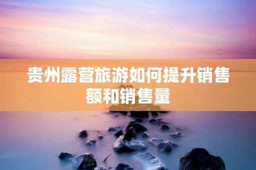 贵州露营旅游如何提升销售额和销售量