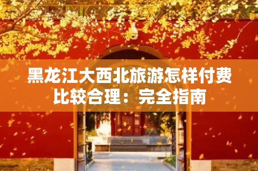 黑龙江大西北旅游怎样付费比较合理：完全指南