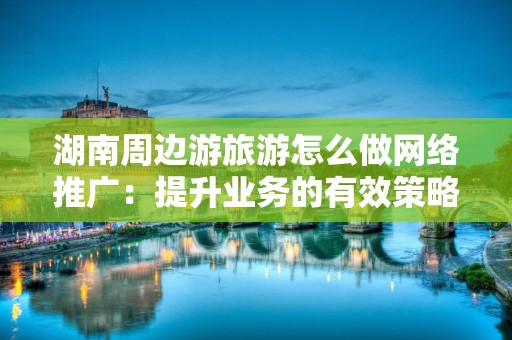 湖南周边游旅游怎么做网络推广：提升业务的有效策略
