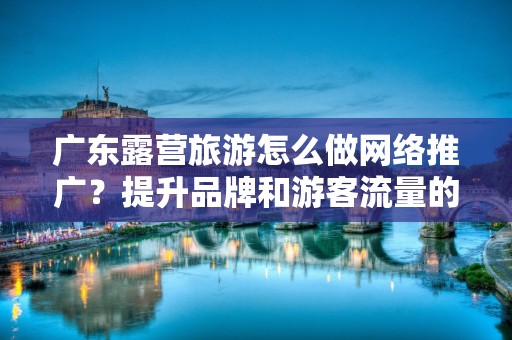 广东露营旅游怎么做网络推广？提升品牌和游客流量的有效策略