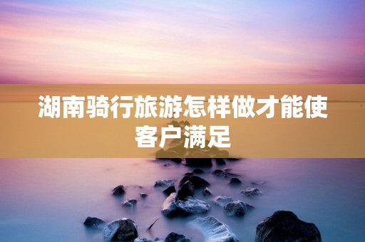 湖南骑行旅游怎样做才能使客户满足