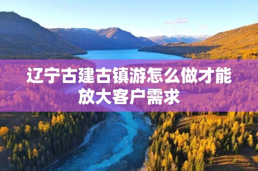 辽宁古建古镇游怎么做才能放大客户需求