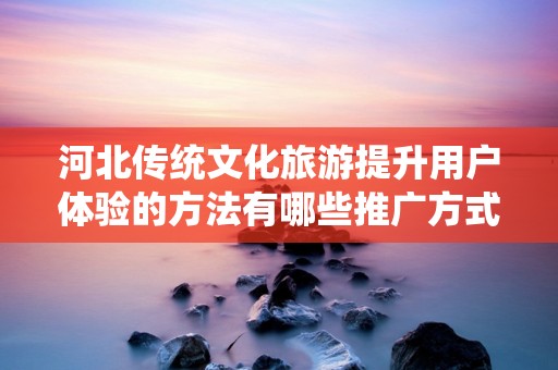 河北传统文化旅游提升用户体验的方法有哪些推广方式有哪些
