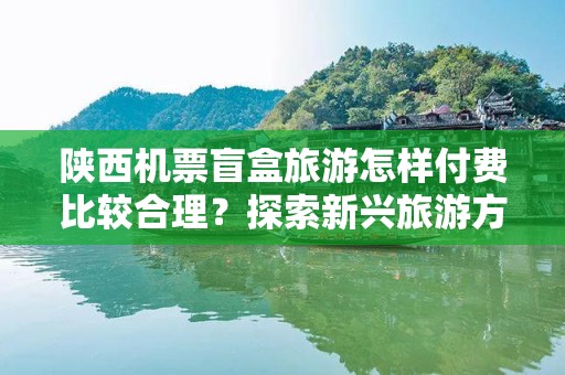 陕西机票盲盒旅游怎样付费比较合理？探索新兴旅游方式的支付解决方案
