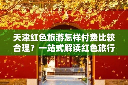 天津红色旅游怎样付费比较合理？一站式解读红色旅行费用