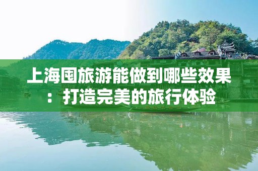 上海囤旅游能做到哪些效果：打造完美的旅行体验