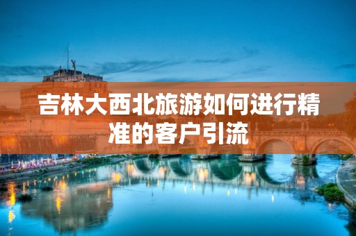 吉林大西北旅游如何进行精准的客户引流