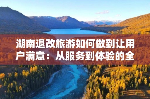 湖南退改旅游如何做到让用户满意：从服务到体验的全方位探索