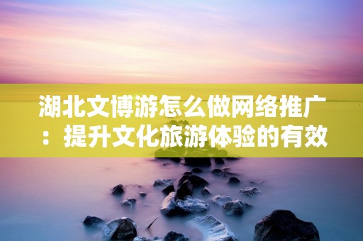 湖北文博游怎么做网络推广：提升文化旅游体验的有效策略