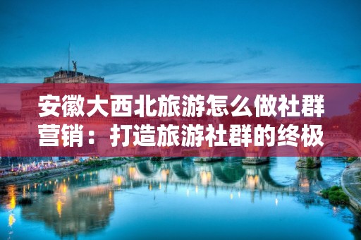 安徽大西北旅游怎么做社群营销：打造旅游社群的终极指南