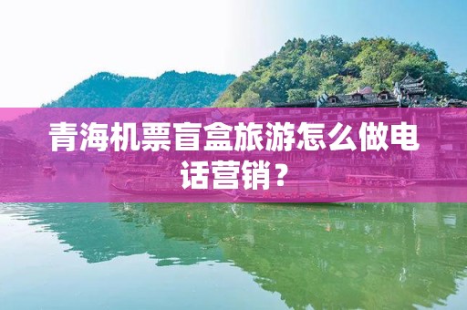青海机票盲盒旅游怎么做电话营销？