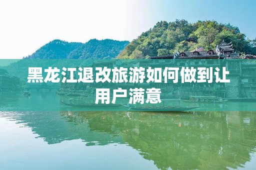 黑龙江退改旅游如何做到让用户满意