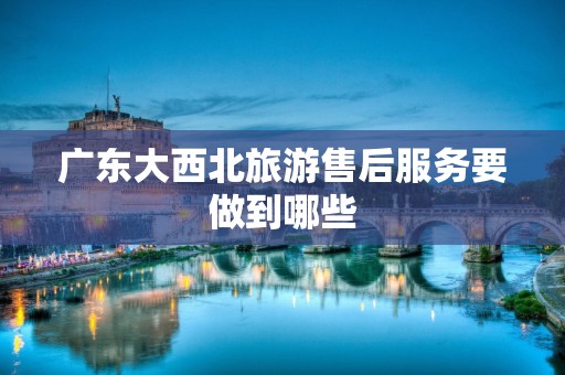 广东大西北旅游售后服务要做到哪些