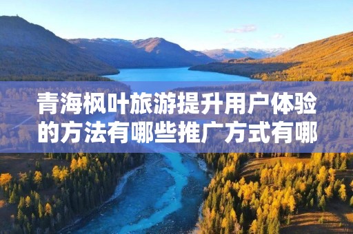 青海枫叶旅游提升用户体验的方法有哪些推广方式有哪些