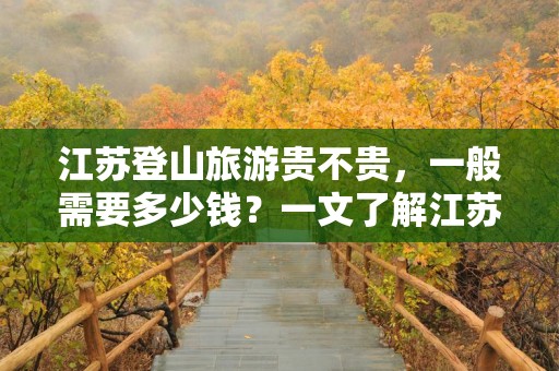 江苏登山旅游贵不贵，一般需要多少钱？一文了解江苏登山旅游的价格指南