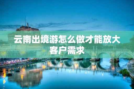 云南出境游怎么做才能放大客户需求