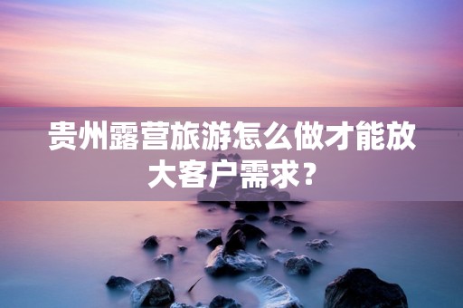 贵州露营旅游怎么做才能放大客户需求？