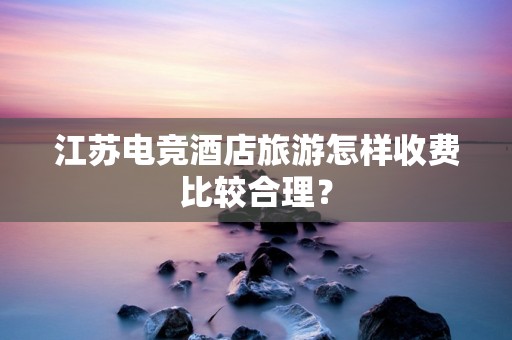 江苏电竞酒店旅游怎样收费比较合理？