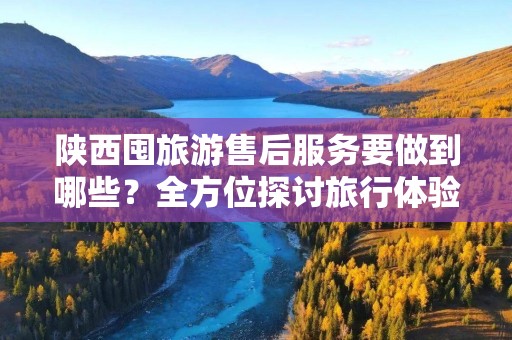 陕西囤旅游售后服务要做到哪些？全方位探讨旅行体验提升的重要性
