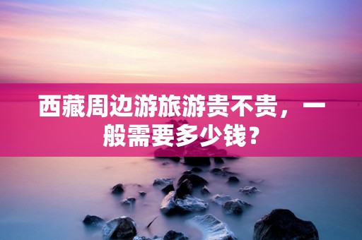 西藏周边游旅游贵不贵，一般需要多少钱？