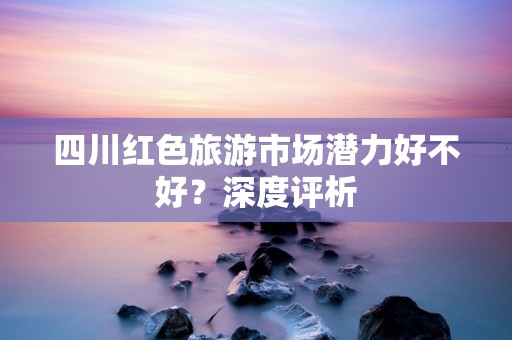 四川红色旅游市场潜力好不好？深度评析
