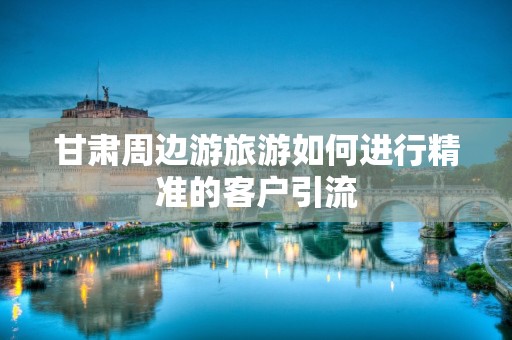甘肃周边游旅游如何进行精准的客户引流