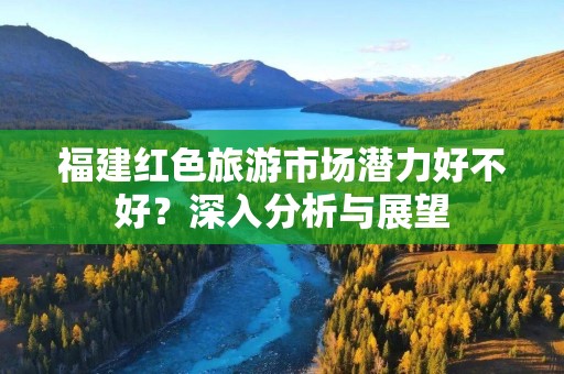 福建红色旅游市场潜力好不好？深入分析与展望